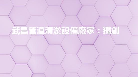 武昌管道清淤設備廠家：獨創(chuàng)技術，徹底解決管道堵塞問題！